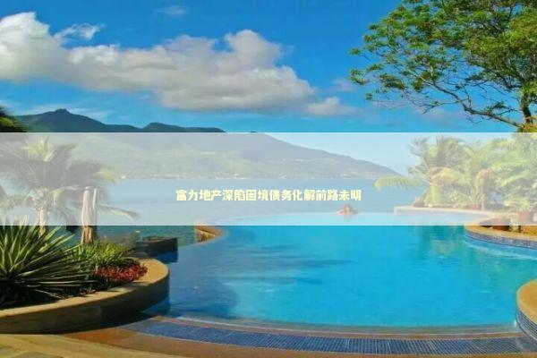 富力地产深陷困境债务化解前路未明