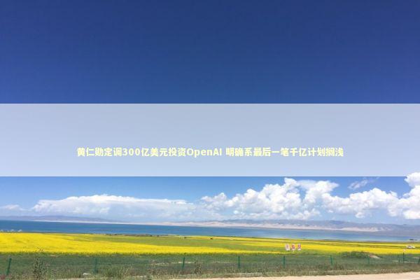 黄仁勋定调300亿美元投资OpenAI 明确系最后一笔千亿计划搁浅