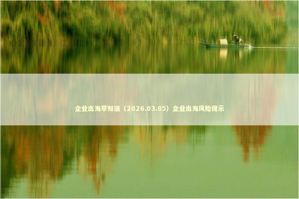 企业出海早知道（2026.03.05）企业出海风险提示