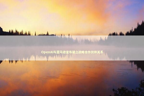 OpenAI与亚马逊宣布建立战略合作伙伴关系