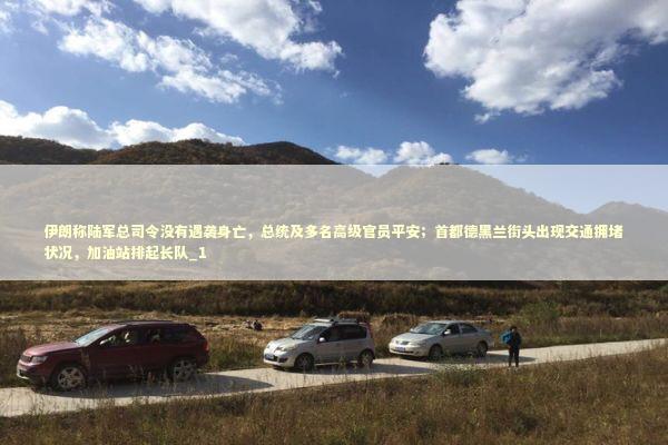 伊朗称陆军总司令没有遇袭身亡，总统及多名高级官员平安；首都德黑兰街头出现交通拥堵状况，加油站排起长队_1