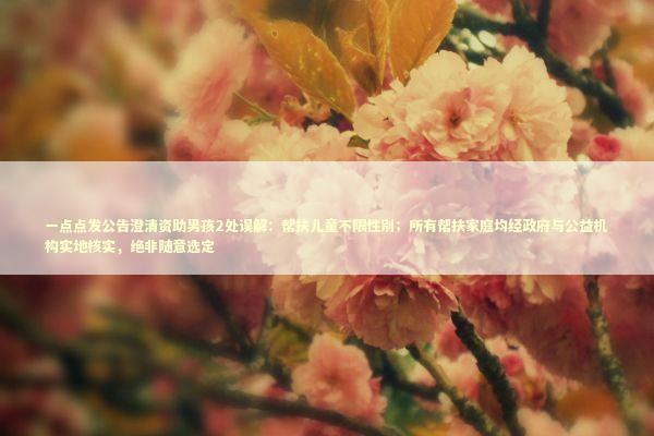 一点点发公告澄清资助男孩2处误解：帮扶儿童不限性别；所有帮扶家庭均经政府与公益机构实地核实，绝非随意选定