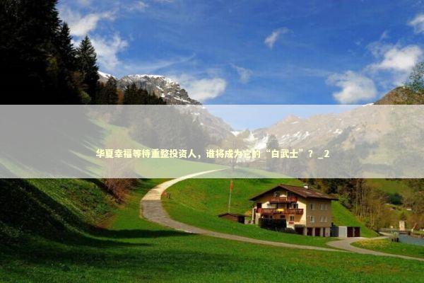 华夏幸福等待重整投资人，谁将成为它的“白武士”？_2