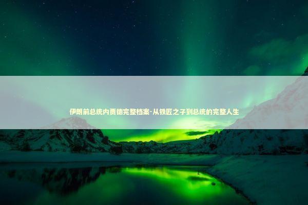 伊朗前总统内贾德完整档案-从铁匠之子到总统的完整人生
