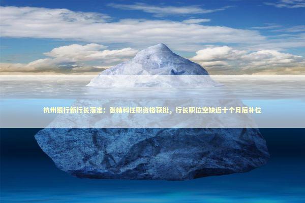 杭州银行新行长落定：张精科任职资格获批，行长职位空缺近十个月后补位